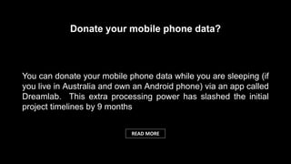 You can donate your mobile phone data while you are sleeping (if
you live in Australia and own an Android phone) via an app called
Dreamlab. This extra processing power has slashed the initial
project timelines by 9 months
Donate your mobile phone data?
READ MORE
 