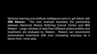 Machine learning and artificial intelligence tend to get linked with
IBM Watson. The next example illustrates the partnership
between Memorial Sloane Kettering Cancer Center and IBM
Watson. Large volumes of data from different patient profiles and
treatments are analysed by Watson. Watson can recommend
personalized treatments with ever increasing accuracy as it
learns from more data
 