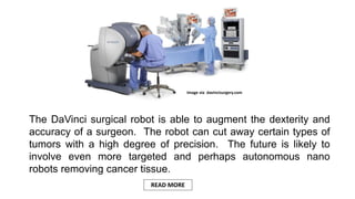 The DaVinci surgical robot is able to augment the dexterity and
accuracy of a surgeon. The robot can cut away certain types of
tumors with a high degree of precision. The future is likely to
involve even more targeted and perhaps autonomous nano
robots removing cancer tissue.
Image via davincisurgery.com
READ MORE
 