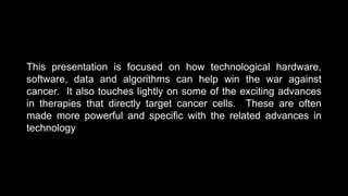 This presentation is focused on how technological hardware,
software, data and algorithms can help win the war against
cancer. It also touches lightly on some of the exciting advances
in therapies that directly target cancer cells. These are often
made more powerful and specific with the related advances in
technology
 