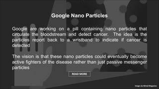 Google Nano Particles
Google are working on a pill containing nano particles that
circulate the bloodstream and detect cancer. The idea is the
particles report back to a wristband to indicate if cancer is
detected
The vision is that these nano particles could eventually become
active fighters of the disease rather than just passive messenger
particles
READ MORE
Image via Wired Magazine
 