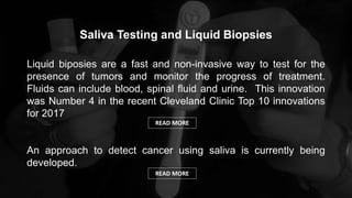 Saliva Testing and Liquid Biopsies
Liquid biposies are a fast and non-invasive way to test for the
presence of tumors and monitor the progress of treatment.
Fluids can include blood, spinal fluid and urine. This innovation
was Number 4 in the recent Cleveland Clinic Top 10 innovations
for 2017
An approach to detect cancer using saliva is currently being
developed.
READ MORE
READ MORE
 