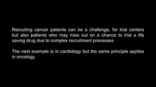 Recruiting cancer patients can be a challenge, for trial centers
but also patients who may miss out on a chance to trial a life
saving drug due to complex recruitment processes
The next example is in cardiology but the same principle applies
in oncology
 