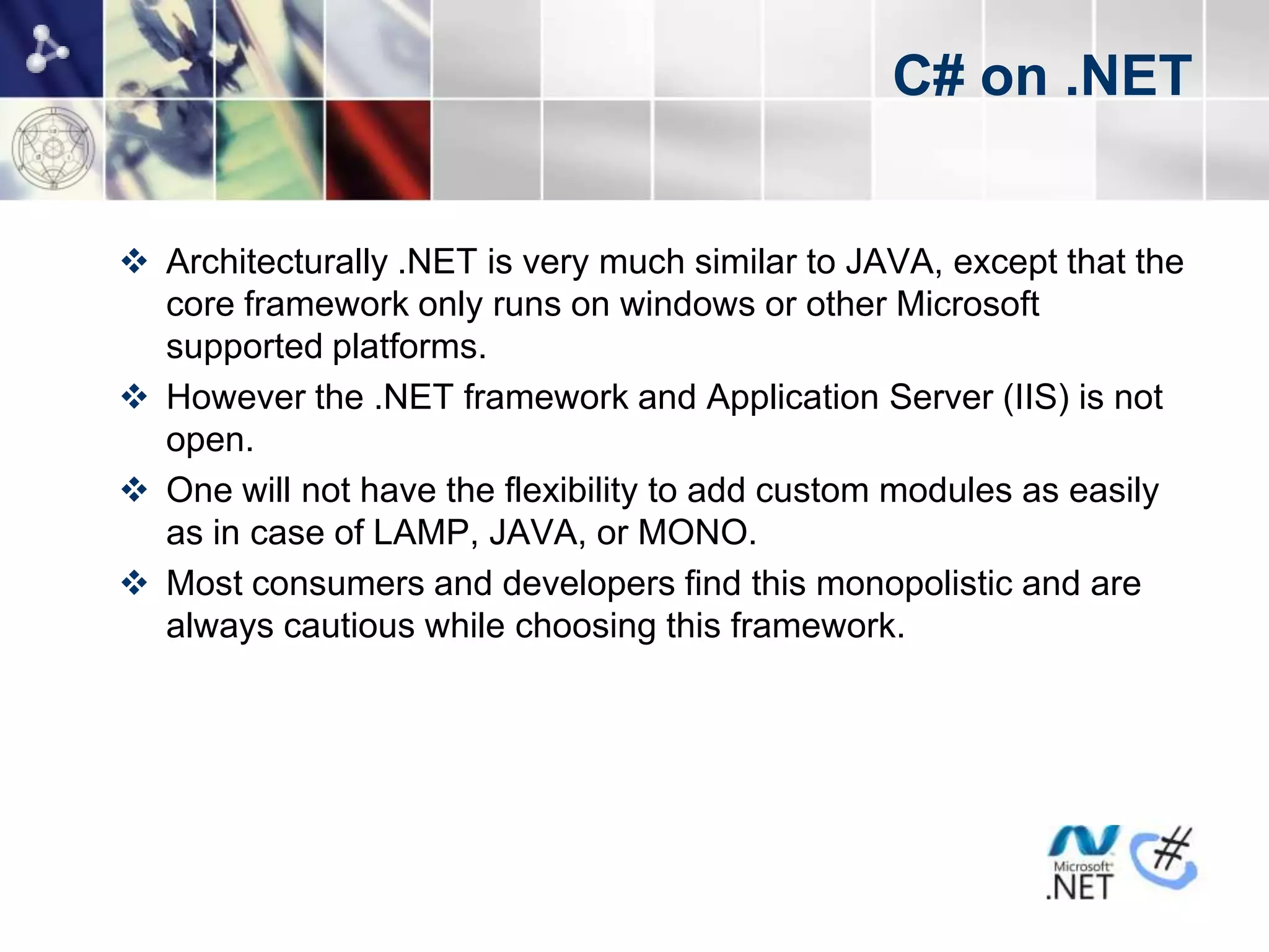 C# on .NET


 Architecturally .NET is very much similar to JAVA, except that the
  core framework only runs on windows or other Microsoft
  supported platforms.
 However the .NET framework and Application Server (IIS) is not
  open.
 One will not have the flexibility to add custom modules as easily
  as in case of LAMP, JAVA, or MONO.
 Most consumers and developers find this monopolistic and are
  always cautious while choosing this framework.
 