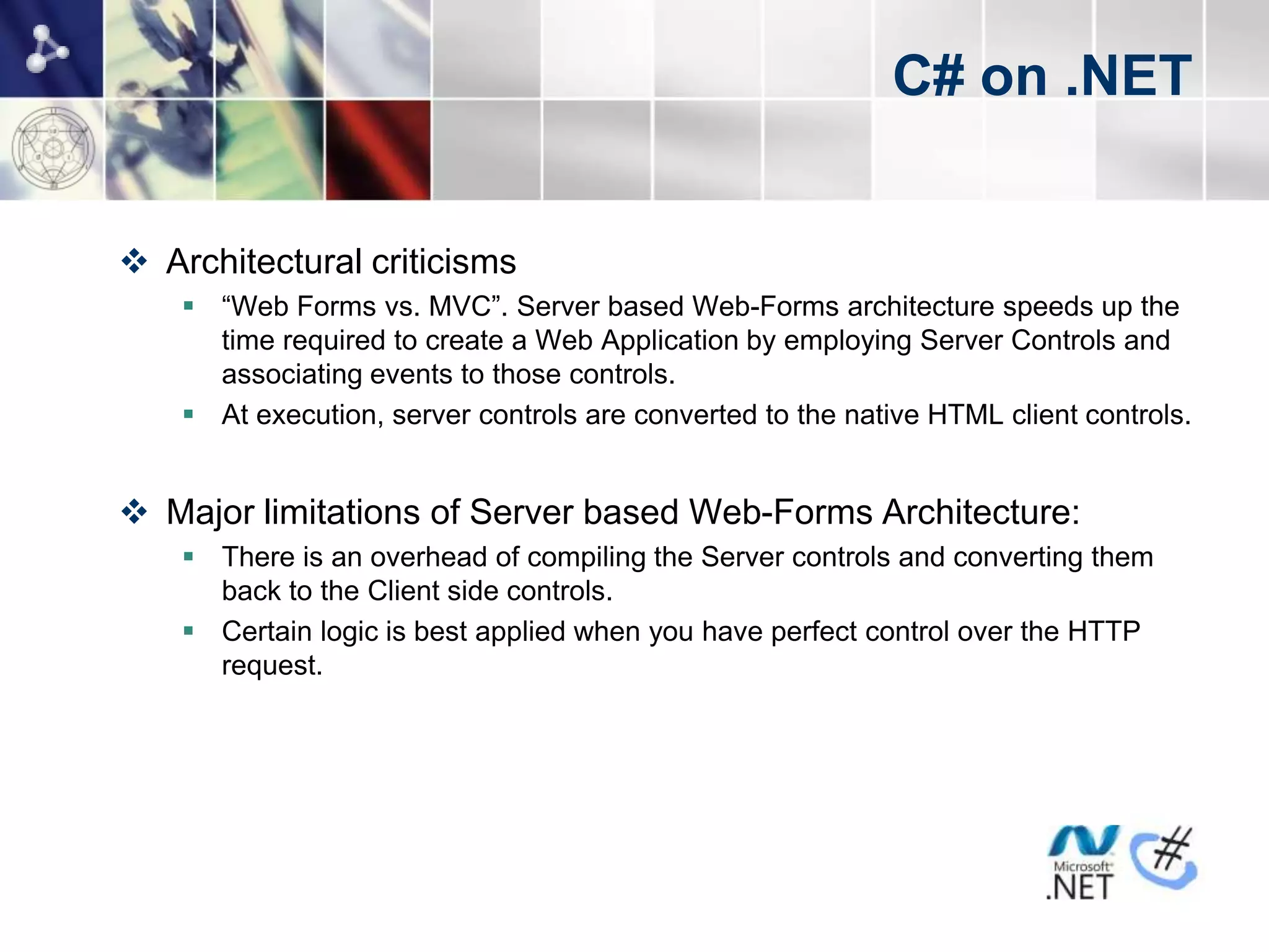 C# on .NET


 Architectural criticisms
     “Web Forms vs. MVC”. Server based Web-Forms architecture speeds up the
      time required to create a Web Application by employing Server Controls and
      associating events to those controls.
     At execution, server controls are converted to the native HTML client controls.


 Major limitations of Server based Web-Forms Architecture:
     There is an overhead of compiling the Server controls and converting them
      back to the Client side controls.
     Certain logic is best applied when you have perfect control over the HTTP
      request.
 