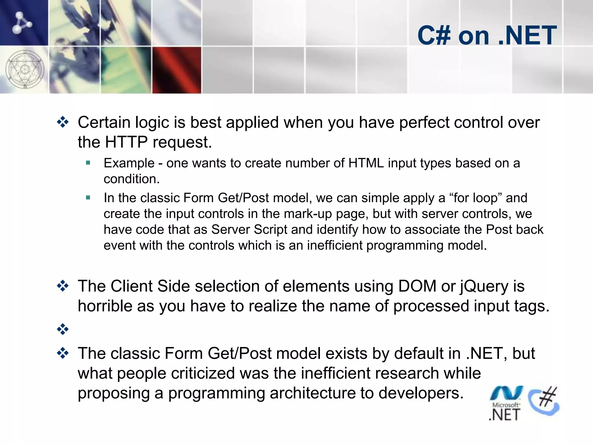C# on .NET


 Certain logic is best applied when you have perfect control over
  the HTTP request.
     Example - one wants to create number of HTML input types based on a
      condition.
     In the classic Form Get/Post model, we can simple apply a “for loop” and
      create the input controls in the mark-up page, but with server controls, we
      have code that as Server Script and identify how to associate the Post back
      event with the controls which is an inefficient programming model.


 The Client Side selection of elements using DOM or jQuery is
  horrible as you have to realize the name of processed input tags.

 The classic Form Get/Post model exists by default in .NET, but
  what people criticized was the inefficient research while
  proposing a programming architecture to developers.
 