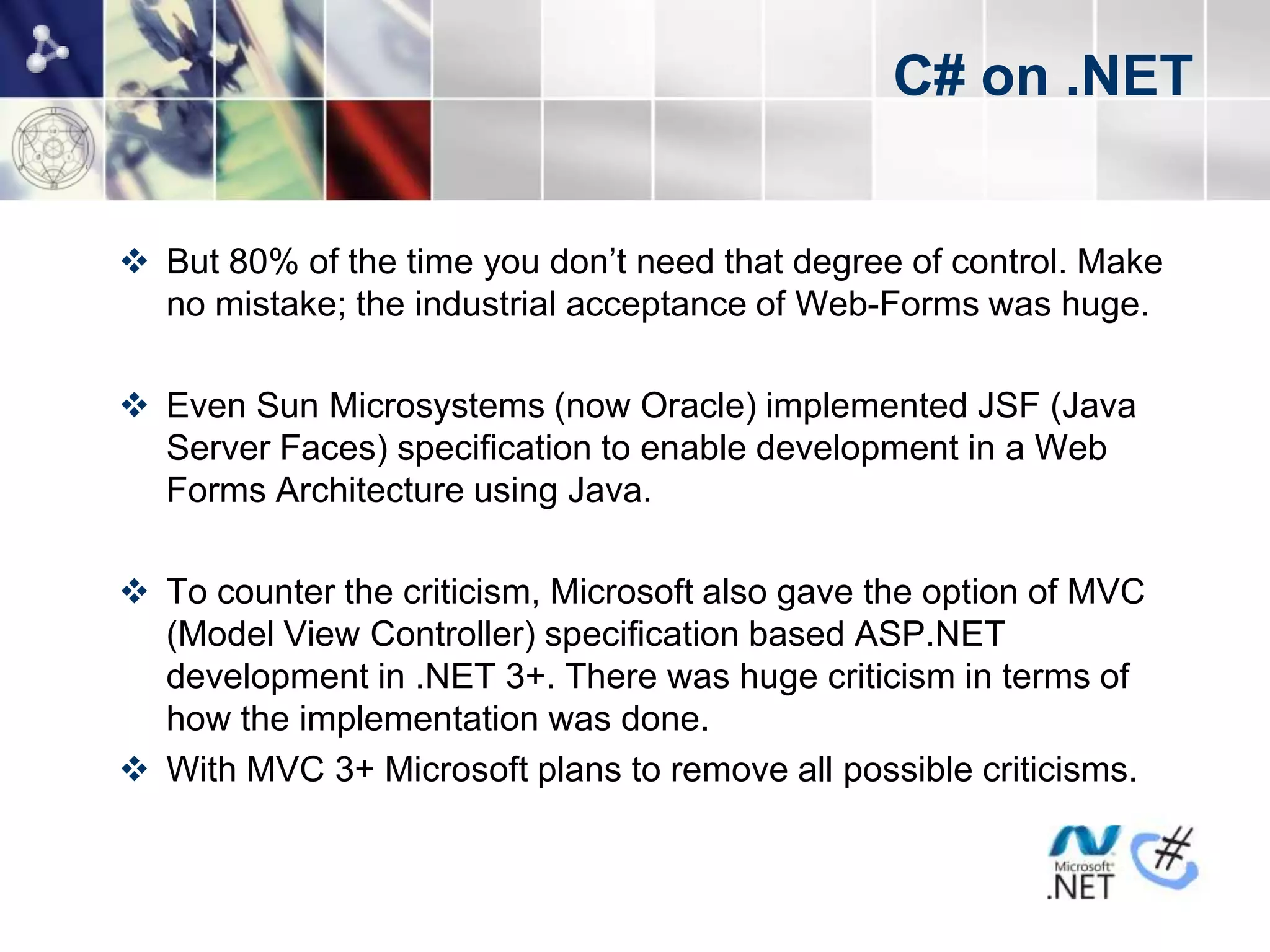 C# on .NET


 But 80% of the time you don’t need that degree of control. Make
  no mistake; the industrial acceptance of Web-Forms was huge.

 Even Sun Microsystems (now Oracle) implemented JSF (Java
  Server Faces) specification to enable development in a Web
  Forms Architecture using Java.

 To counter the criticism, Microsoft also gave the option of MVC
  (Model View Controller) specification based ASP.NET
  development in .NET 3+. There was huge criticism in terms of
  how the implementation was done.
 With MVC 3+ Microsoft plans to remove all possible criticisms.
 