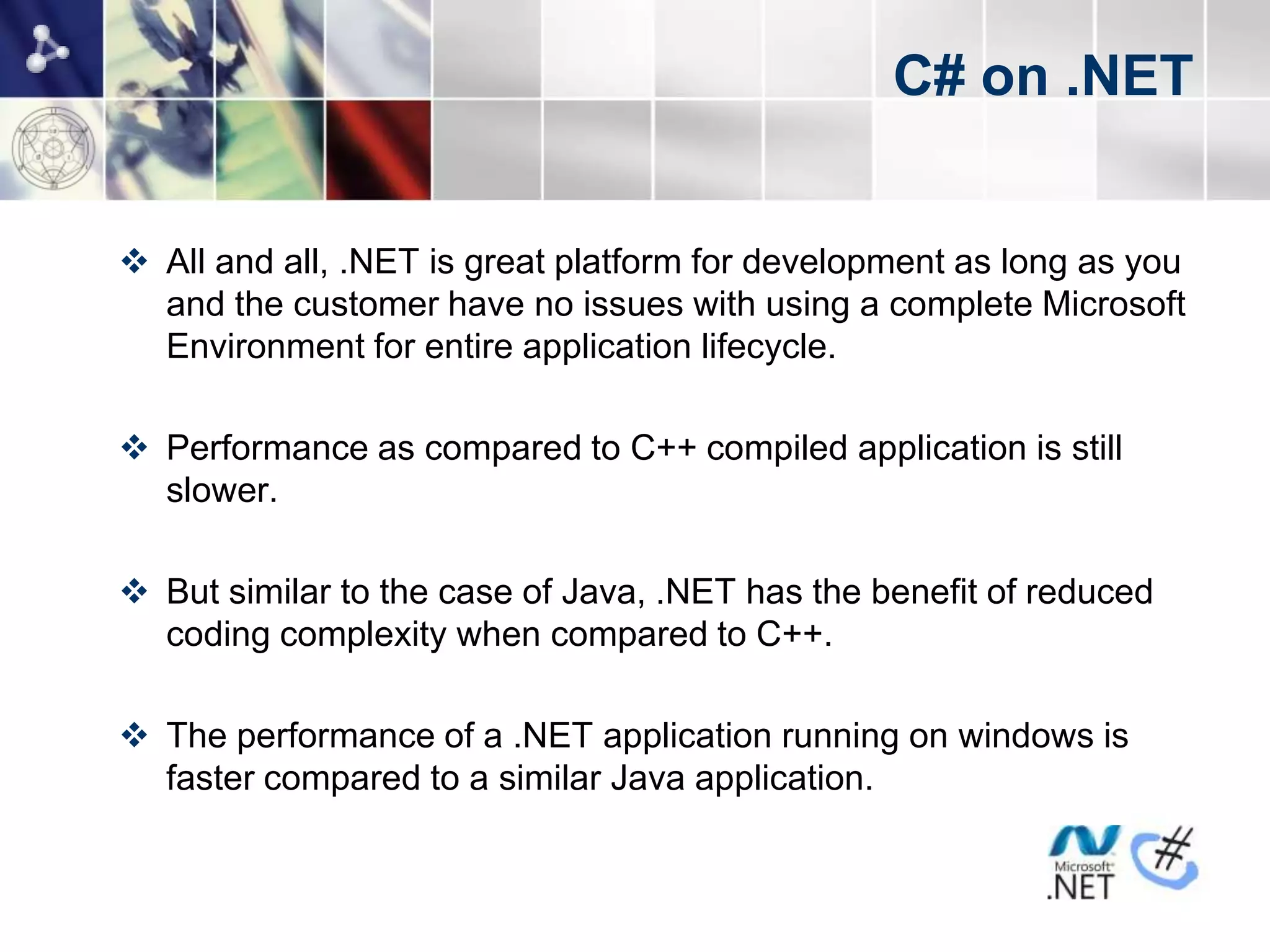 C# on .NET


 All and all, .NET is great platform for development as long as you
  and the customer have no issues with using a complete Microsoft
  Environment for entire application lifecycle.

 Performance as compared to C++ compiled application is still
  slower.

 But similar to the case of Java, .NET has the benefit of reduced
  coding complexity when compared to C++.

 The performance of a .NET application running on windows is
  faster compared to a similar Java application.
 