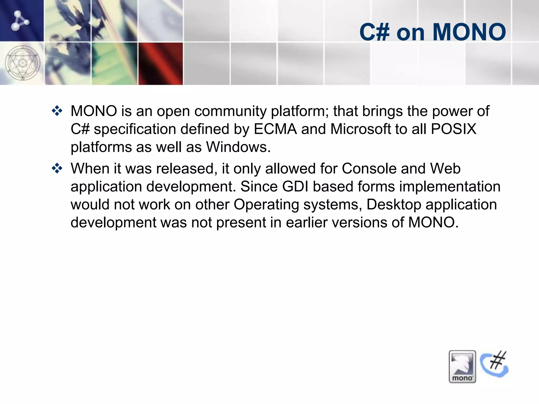 C# on MONO


 MONO is an open community platform; that brings the power of
  C# specification defined by ECMA and Microsoft to all POSIX
  platforms as well as Windows.
 When it was released, it only allowed for Console and Web
  application development. Since GDI based forms implementation
  would not work on other Operating systems, Desktop application
  development was not present in earlier versions of MONO.
 