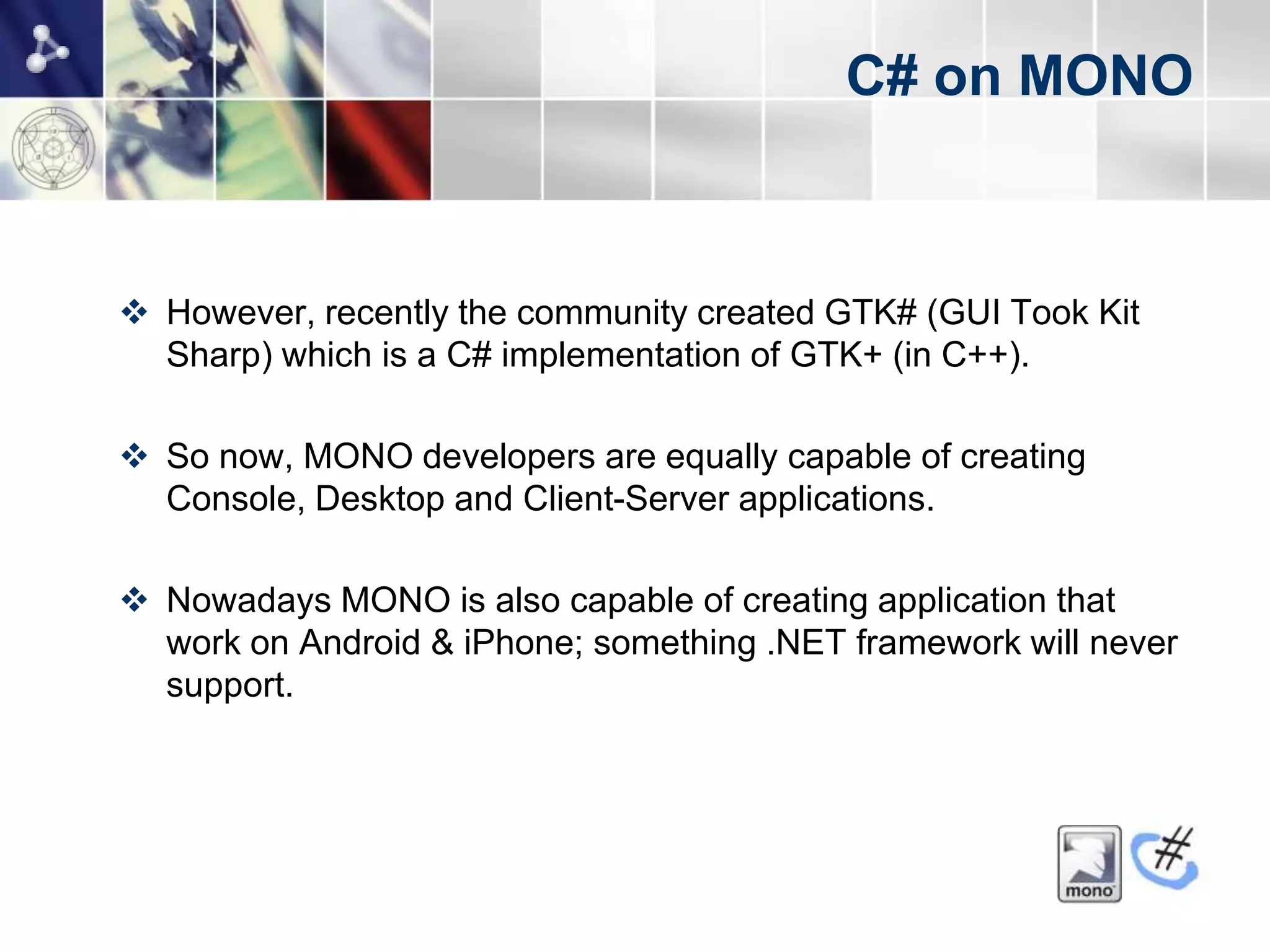 C# on MONO



 However, recently the community created GTK# (GUI Took Kit
  Sharp) which is a C# implementation of GTK+ (in C++).

 So now, MONO developers are equally capable of creating
  Console, Desktop and Client-Server applications.

 Nowadays MONO is also capable of creating application that
  work on Android & iPhone; something .NET framework will never
  support.
 