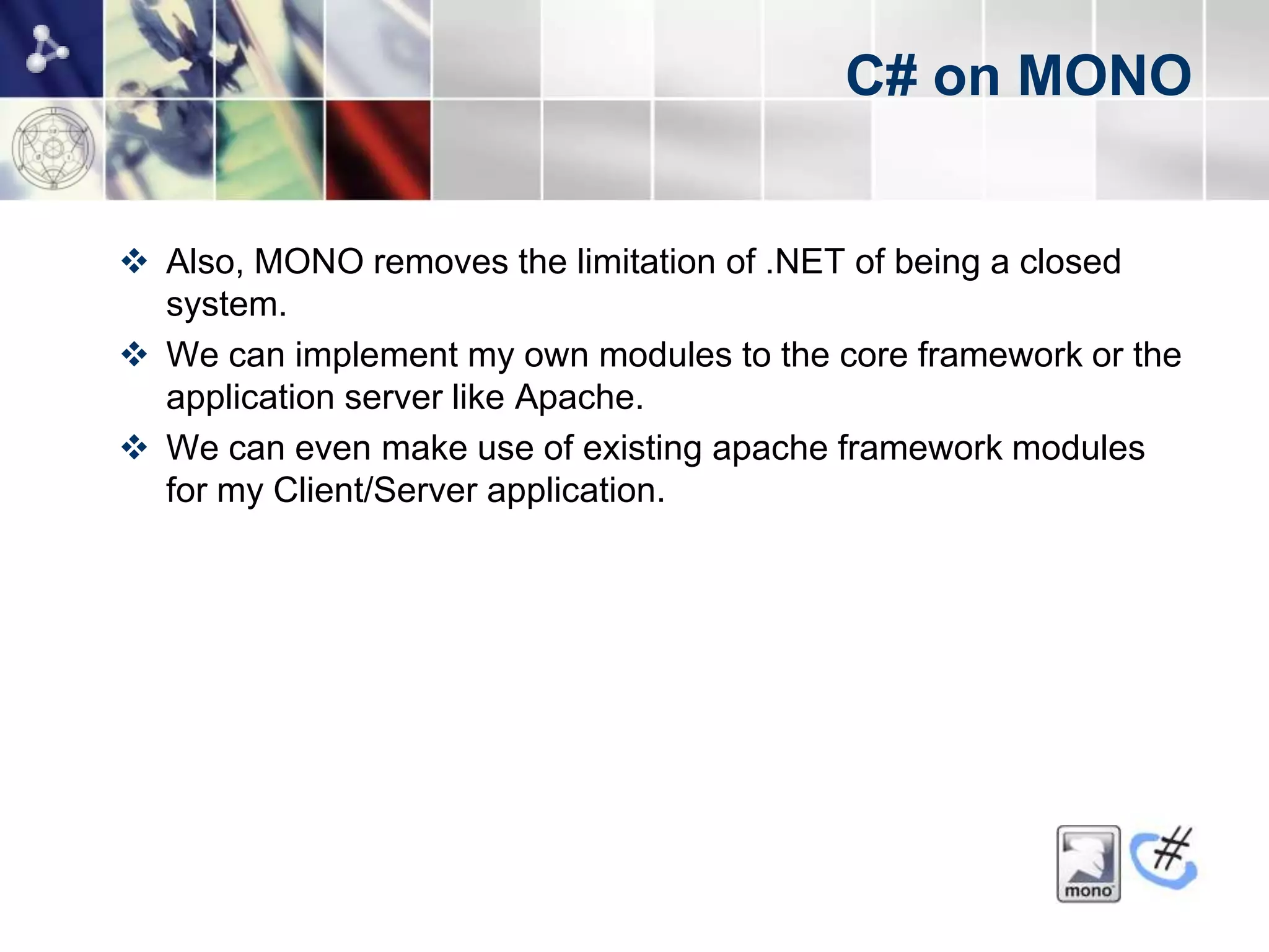 C# on MONO


 Also, MONO removes the limitation of .NET of being a closed
  system.
 We can implement my own modules to the core framework or the
  application server like Apache.
 We can even make use of existing apache framework modules
  for my Client/Server application.
 