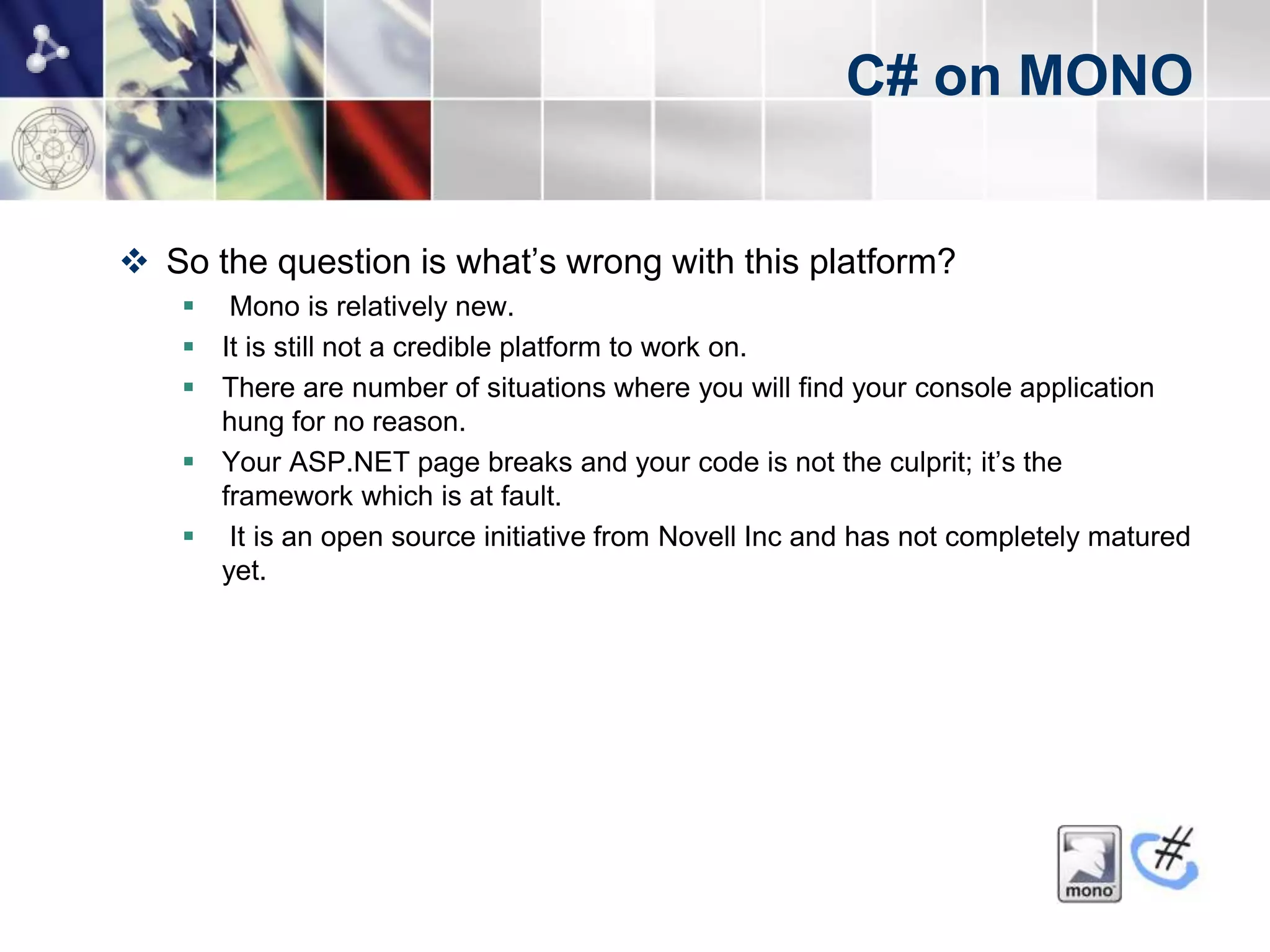 C# on MONO


 So the question is what’s wrong with this platform?
     Mono is relatively new.
     It is still not a credible platform to work on.
     There are number of situations where you will find your console application
      hung for no reason.
     Your ASP.NET page breaks and your code is not the culprit; it’s the
      framework which is at fault.
     It is an open source initiative from Novell Inc and has not completely matured
      yet.
 