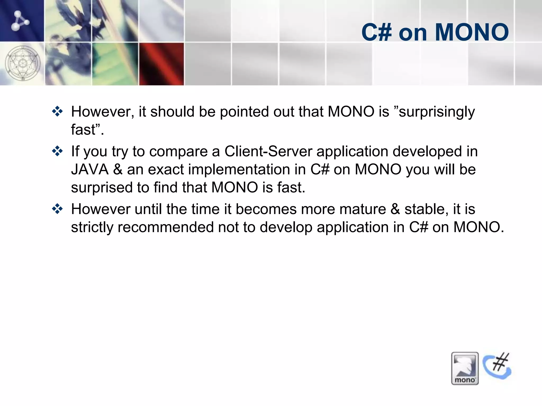 C# on MONO


 However, it should be pointed out that MONO is ”surprisingly
  fast”.
 If you try to compare a Client-Server application developed in
  JAVA & an exact implementation in C# on MONO you will be
  surprised to find that MONO is fast.
 However until the time it becomes more mature & stable, it is
  strictly recommended not to develop application in C# on MONO.
 