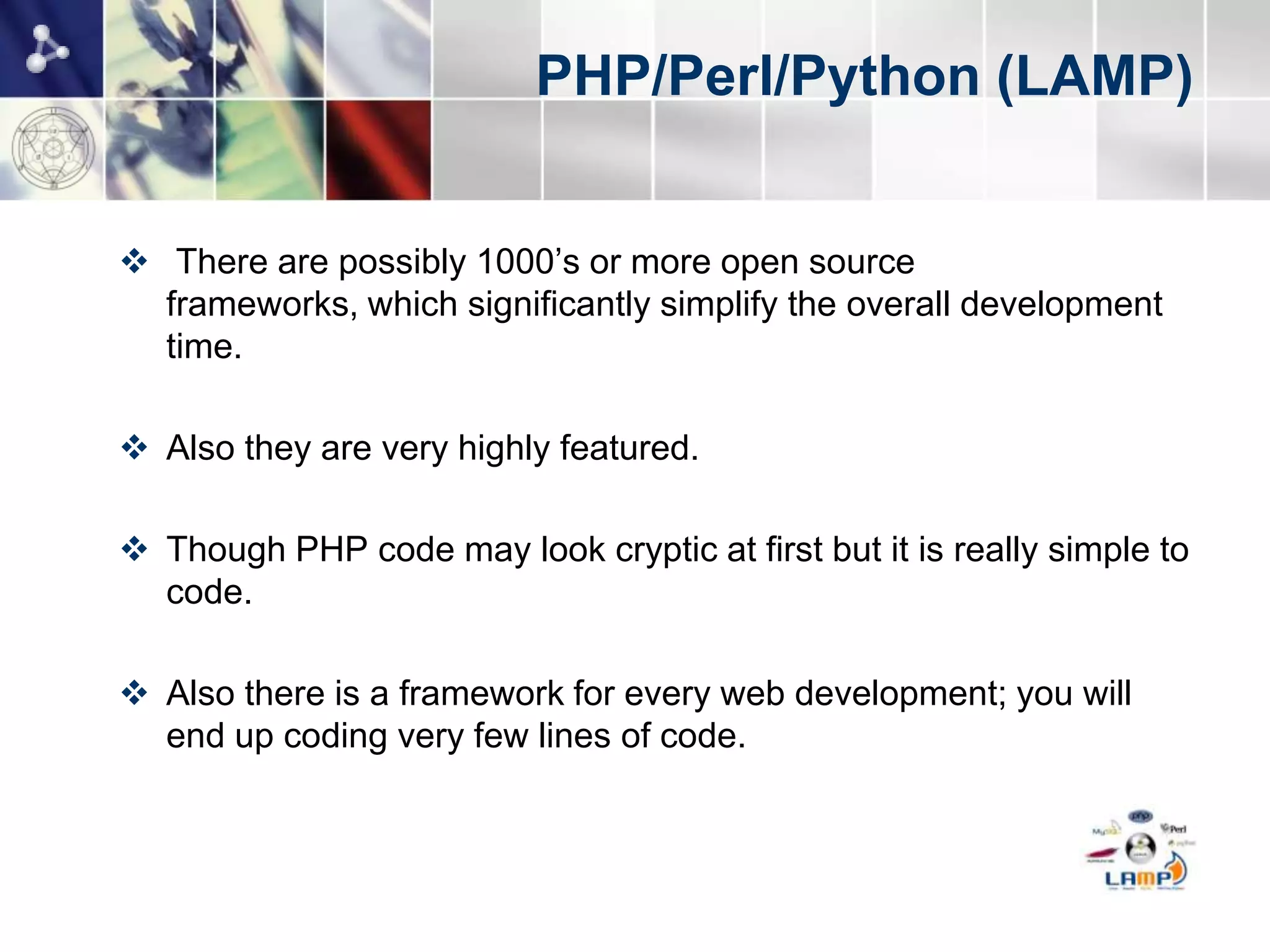 PHP/Perl/Python (LAMP)


 There are possibly 1000’s or more open source
  frameworks, which significantly simplify the overall development
  time.

 Also they are very highly featured.

 Though PHP code may look cryptic at first but it is really simple to
  code.

 Also there is a framework for every web development; you will
  end up coding very few lines of code.
 