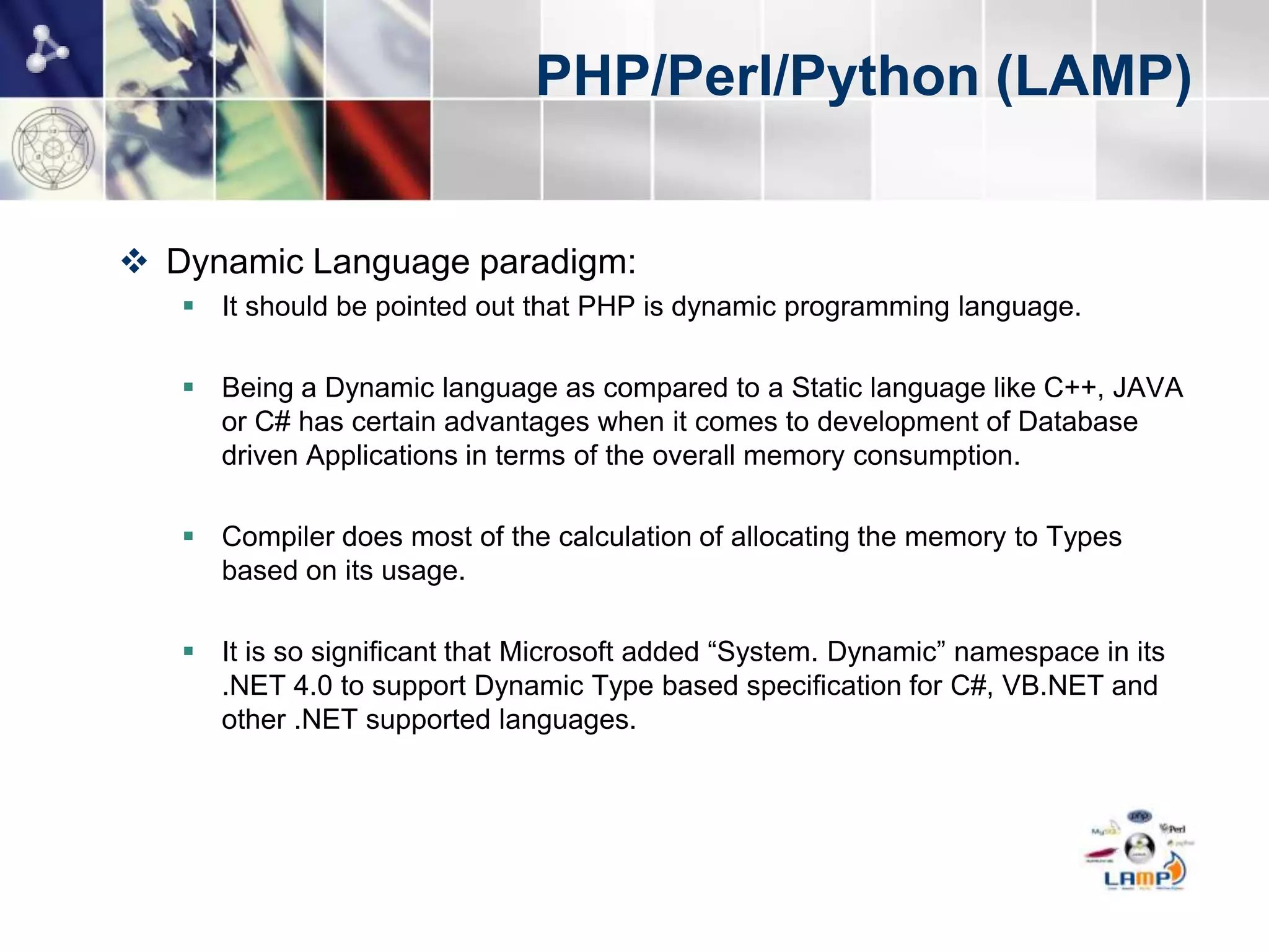 PHP/Perl/Python (LAMP)


 Dynamic Language paradigm:
    It should be pointed out that PHP is dynamic programming language.

    Being a Dynamic language as compared to a Static language like C++, JAVA
     or C# has certain advantages when it comes to development of Database
     driven Applications in terms of the overall memory consumption.

    Compiler does most of the calculation of allocating the memory to Types
     based on its usage.

    It is so significant that Microsoft added “System. Dynamic” namespace in its
     .NET 4.0 to support Dynamic Type based specification for C#, VB.NET and
     other .NET supported languages. Oracle also added support for Dynamically
     Typed Language in Java 7 specification.
 