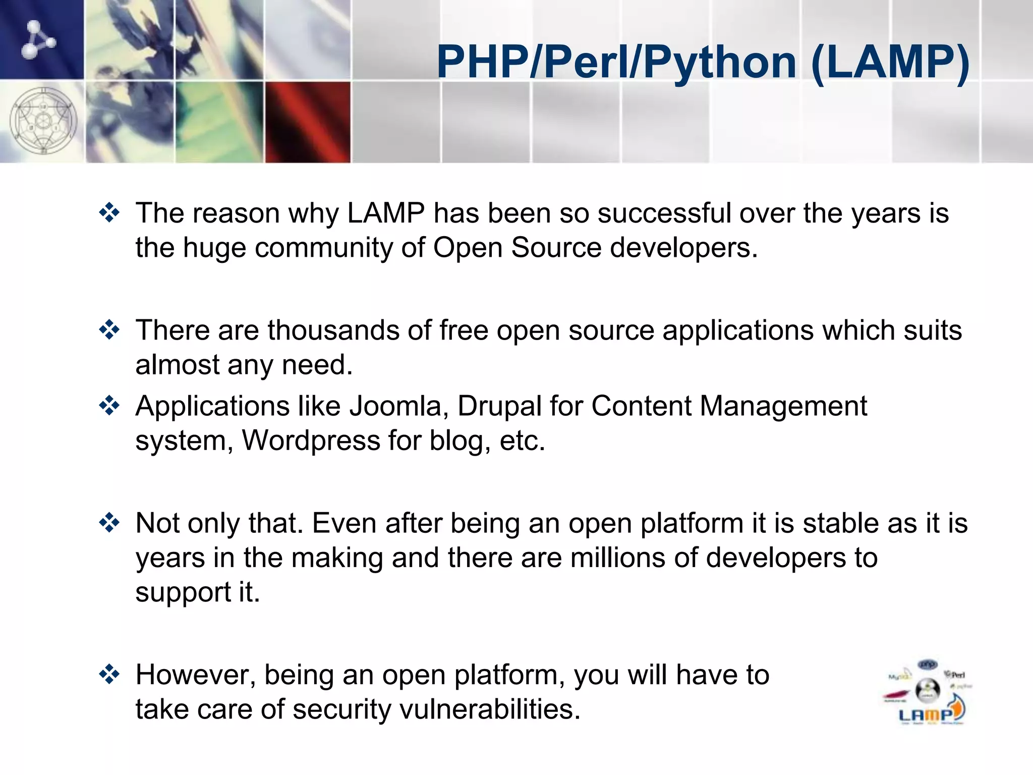 PHP/Perl/Python (LAMP)


 The reason why LAMP has been so successful over the years is
  the huge community of Open Source developers.

 There are thousands of free open source applications which suits
  almost any need.
 Applications like Joomla, Drupal for Content Management
  system, Wordpress for blog, etc.

 Not only that. Even after being an open platform it is stable as it is
  years in the making and there are millions of developers to
  support it.

 However, being an open platform, you will have to
  take care of security vulnerabilities.
 