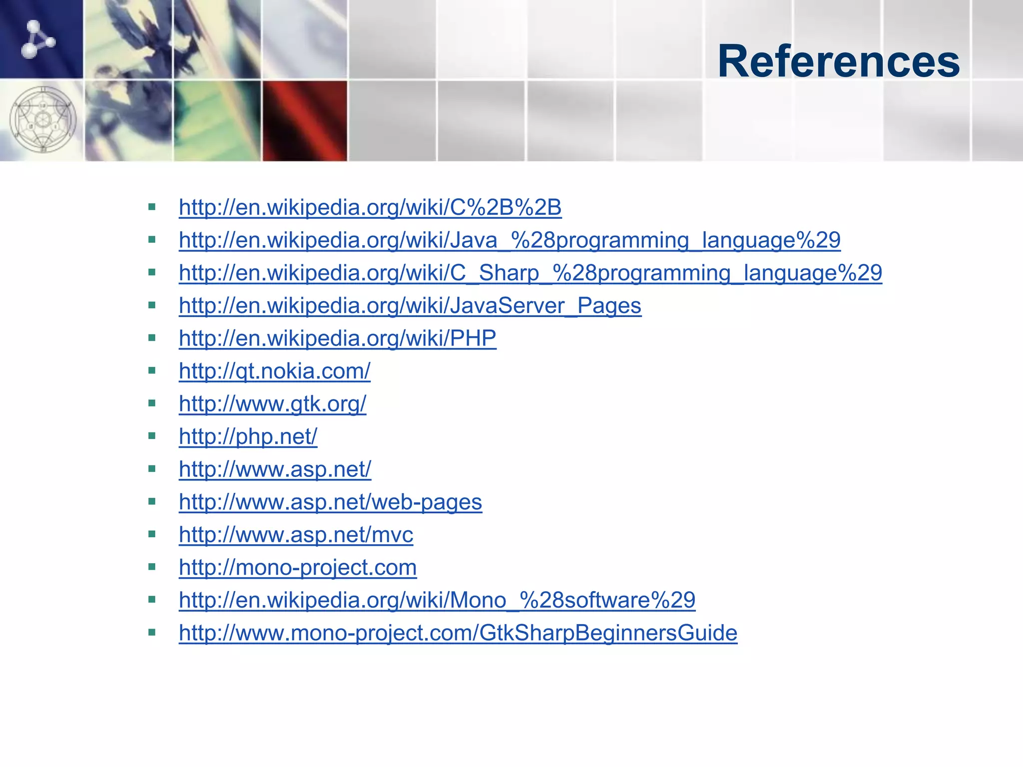 References


   http://en.wikipedia.org/wiki/C%2B%2B
   http://en.wikipedia.org/wiki/Java_%28programming_language%29
   http://en.wikipedia.org/wiki/C_Sharp_%28programming_language%29
   http://en.wikipedia.org/wiki/JavaServer_Pages
   http://en.wikipedia.org/wiki/PHP
   http://qt.nokia.com/
   http://www.gtk.org/
   http://php.net/
   http://www.asp.net/
   http://www.asp.net/web-pages
   http://www.asp.net/mvc
   http://mono-project.com
   http://en.wikipedia.org/wiki/Mono_%28software%29
   http://www.mono-project.com/GtkSharpBeginnersGuide
   http://java.sun.com/developer/technicalArticles/DynTypeLang/
   http://msdn.microsoft.com/en-us/library/dd233052.aspx
 
