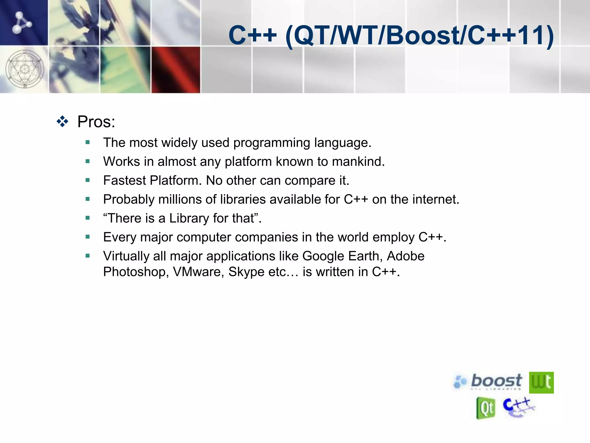 C++ (QT/WT/Boost/C++11)


 Pros:
      The most widely used programming language.
      Works in almost any platform known to mankind.
      Fastest Platform. No other can compare it.
      Probably millions of libraries available for C++ on the internet.
      “There is a Library for that”.
      Every major computer companies in the world employ C++.
      Virtually all major applications like Google Earth, Adobe
       Photoshop, VMware, Skype etc… is written in C++.
 