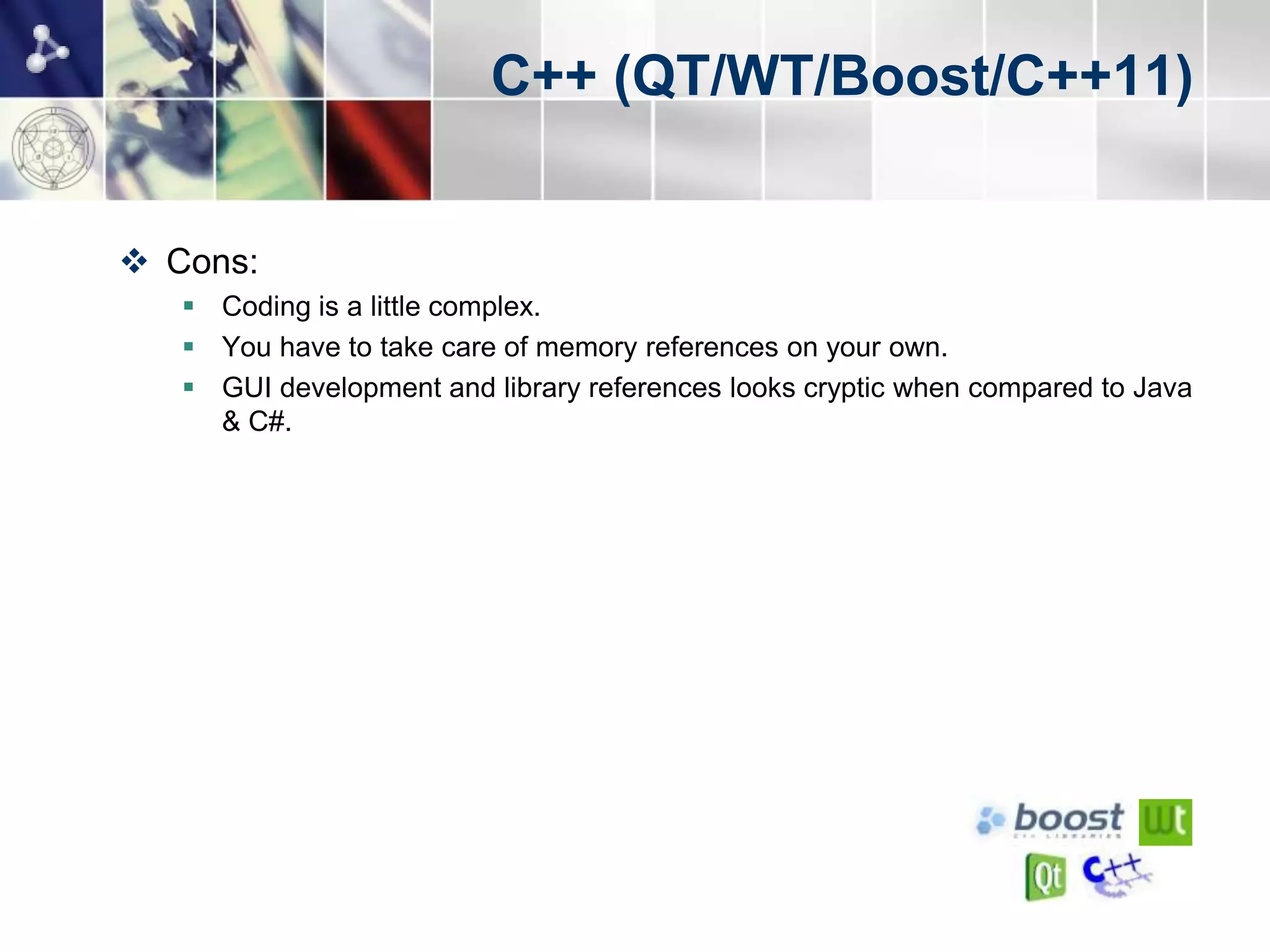 C++ (QT/WT/Boost/C++11)


 Cons:
    Coding is a little complex.
    You have to take care of memory references on your own.
    GUI development and library references looks cryptic when compared to Java
     & C#.
 