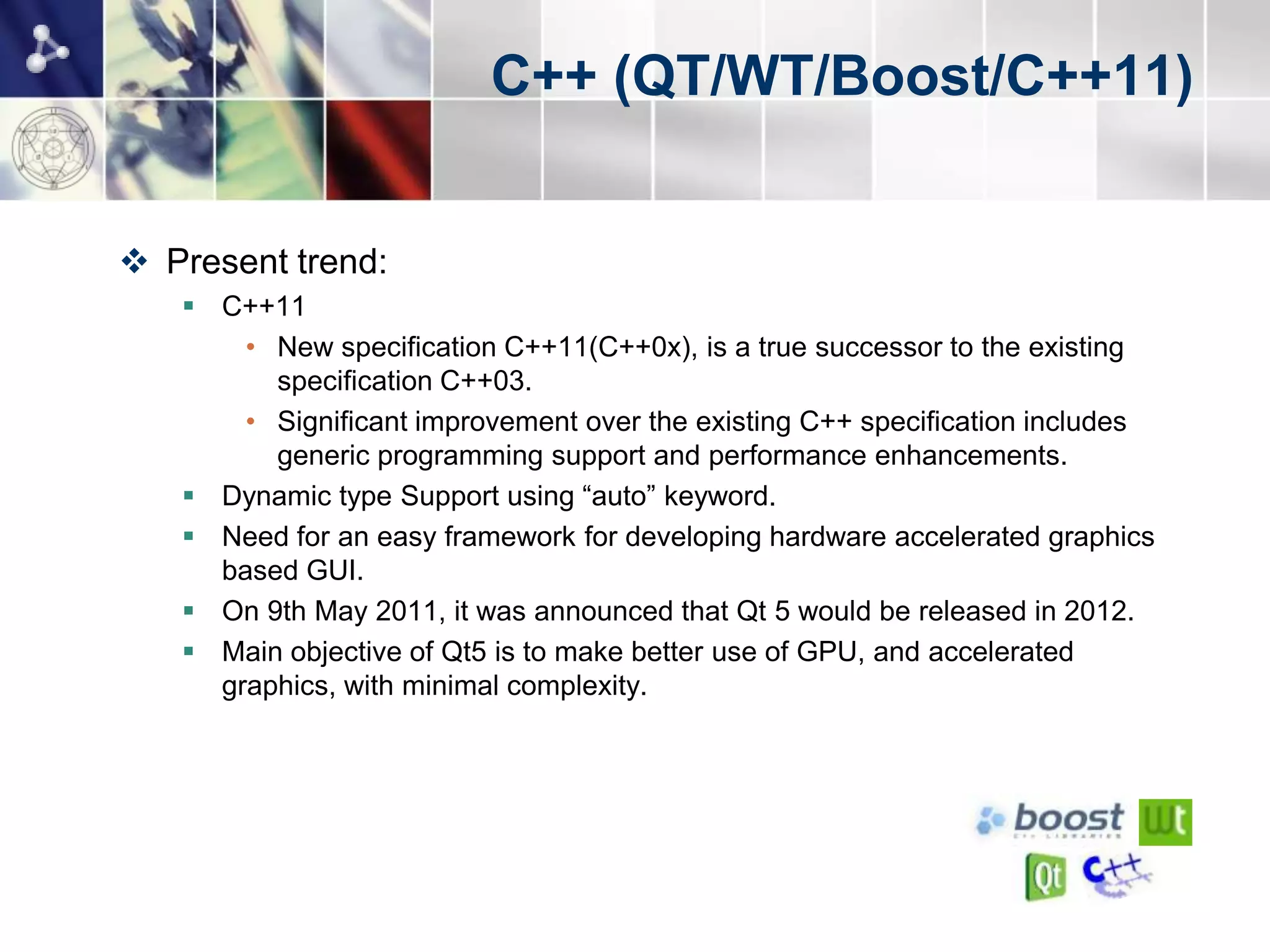 C++ (QT/WT/Boost/C++11)


 Present trend:
    C++11
       • New specification C++11(C++0x), is a true successor to the existing
         specification C++03.
       • Significant improvement over the existing C++ specification includes
         generic programming support and performance enhancements.
    Dynamic type Support using “auto” keyword.
    Need for an easy framework for developing hardware accelerated graphics
     based GUI.
    On 9th May 2011, it was announced that Qt 5 would be released in 2012.
    Main objective of Qt5 is to make better use of GPU, and accelerated
     graphics, with minimal complexity.
 