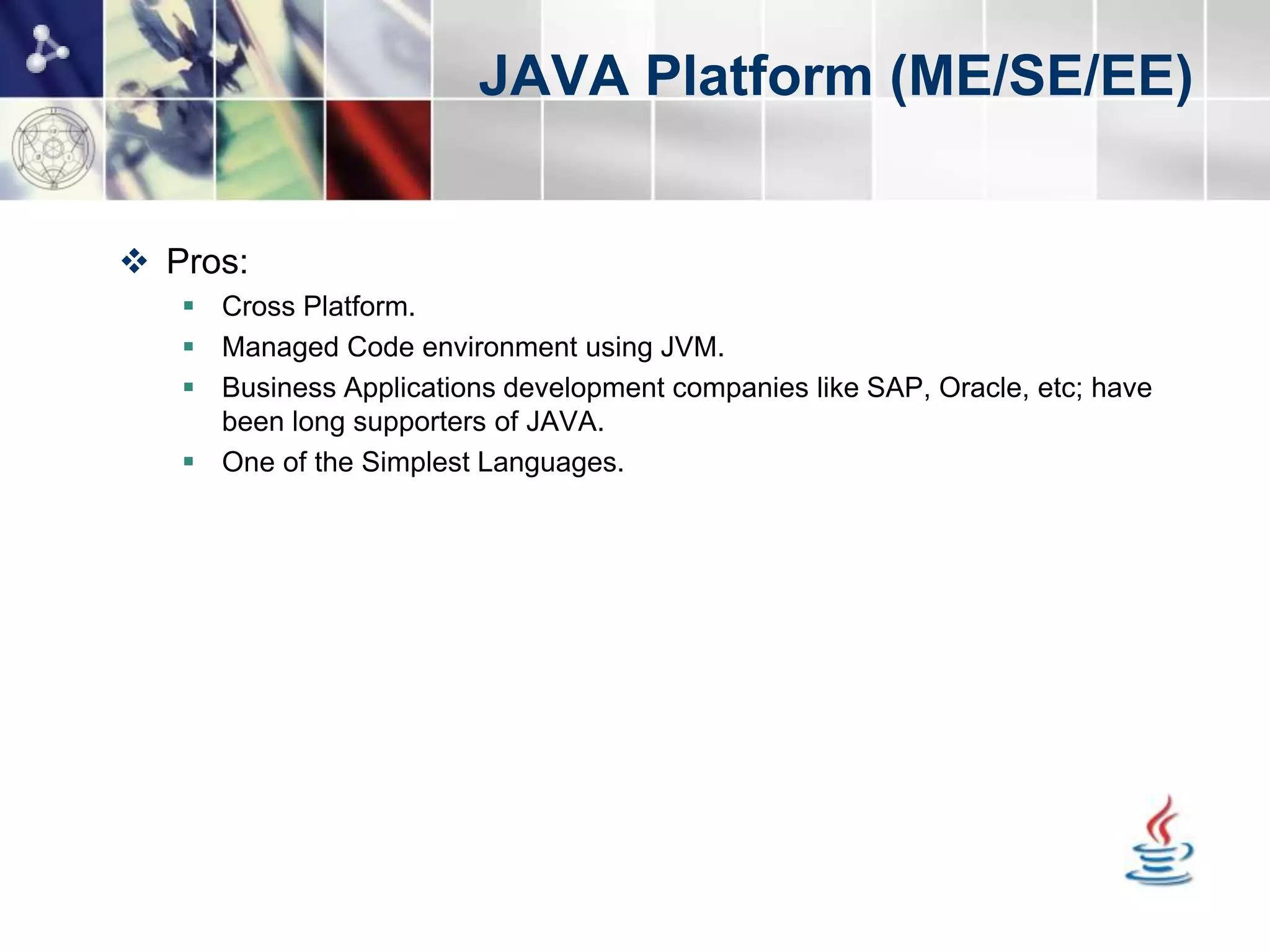 JAVA Platform (ME/SE/EE)


 Pros:
    Cross Platform.
    Managed Code environment using JVM.
    Business Applications development companies like SAP, Oracle, etc; have
     been long supporters of JAVA.
    One of the Simplest Languages.
 