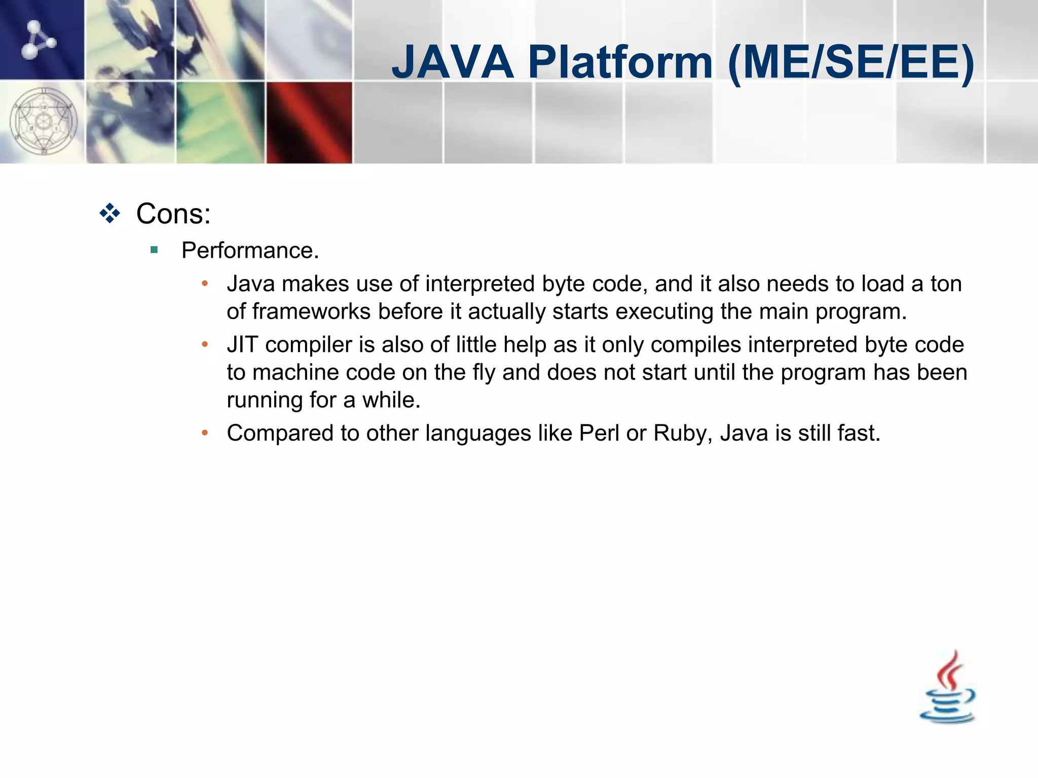 JAVA Platform (ME/SE/EE)


 Cons:
    Performance.
      • Java makes use of interpreted byte code, and it also needs to load a ton
         of frameworks before it actually starts executing the main program.
      • JIT compiler is also of little help as it only compiles interpreted byte code
         to machine code on the fly and does not start until the program has been
         running for a while.
      • Compared to other languages like Perl or Ruby, Java is still fast.
 