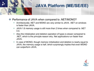 JAVA Platform (ME/SE/EE)


 Performance of JAVA when compared to .NET/MONO?
    Architecturally .NET and MONO are very similar to JAVA. .NET on windows
     is faster than JAVA.
    JAVA 1.6 memory usage is still more than 2 times when compared to .NET
     4.0.
    Also the initialization and deletion operation of types is slower compared to
     .NET, which is the principle reason why .Net applications run faster than
     JAVA.
    In case of MONO, though memory initialization and deletion is nearly equal to
     JAVA, the memory usage is half, which surprisingly implies that even MONO
     can outperform JAVA.
 