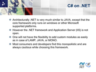 C# on .NET


 Architecturally .NET is very much similar to JAVA, except that the
  core framework only runs on windows or other Microsoft
  supported platforms.
 However the .NET framework and Application Server (IIS) is not
  open.
 One will not have the flexibility to add custom modules as easily
  as in case of LAMP, JAVA, or MONO.
 Most consumers and developers find this monopolistic and are
  always cautious while choosing this framework.
 