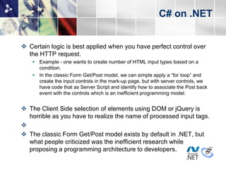 C# on .NET


 Certain logic is best applied when you have perfect control over
  the HTTP request.
     Example - one wants to create number of HTML input types based on a
      condition.
     In the classic Form Get/Post model, we can simple apply a “for loop” and
      create the input controls in the mark-up page, but with server controls, we
      have code that as Server Script and identify how to associate the Post back
      event with the controls which is an inefficient programming model.


 The Client Side selection of elements using DOM or jQuery is
  horrible as you have to realize the name of processed input tags.

 The classic Form Get/Post model exists by default in .NET, but
  what people criticized was the inefficient research while
  proposing a programming architecture to developers.
 