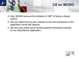 C# on MONO


 Also, MONO removes the limitation of .NET of being a closed
  system.
 We can implement my own modules to the core framework or the
  application server like Apache.
 We can even make use of existing apache framework modules
  for my Client/Server application.
 