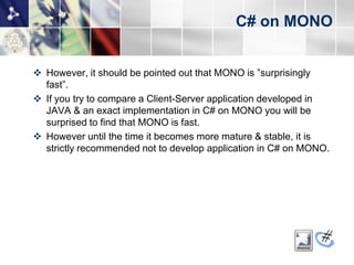 C# on MONO


 However, it should be pointed out that MONO is ”surprisingly
  fast”.
 If you try to compare a Client-Server application developed in
  JAVA & an exact implementation in C# on MONO you will be
  surprised to find that MONO is fast.
 However until the time it becomes more mature & stable, it is
  strictly recommended not to develop application in C# on MONO.
 