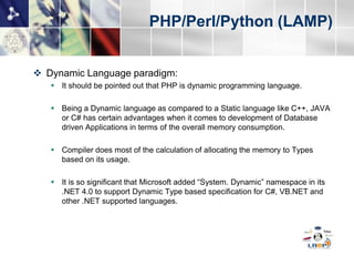 PHP/Perl/Python (LAMP)


 Dynamic Language paradigm:
    It should be pointed out that PHP is dynamic programming language.

    Being a Dynamic language as compared to a Static language like C++, JAVA
     or C# has certain advantages when it comes to development of Database
     driven Applications in terms of the overall memory consumption.

    Compiler does most of the calculation of allocating the memory to Types
     based on its usage.

    It is so significant that Microsoft added “System. Dynamic” namespace in its
     .NET 4.0 to support Dynamic Type based specification for C#, VB.NET and
     other .NET supported languages. Oracle also added support for Dynamically
     Typed Language in Java 7 specification.
 