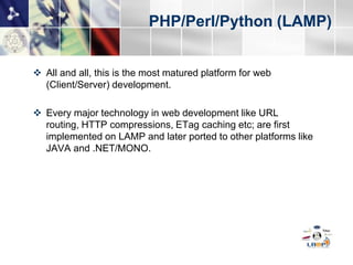 PHP/Perl/Python (LAMP)


 All and all, this is the most matured platform for web
  (Client/Server) development.

 Every major technology in web development like URL
  routing, HTTP compressions, ETag caching etc; are first
  implemented on LAMP and later ported to other platforms like
  JAVA and .NET/MONO.
 