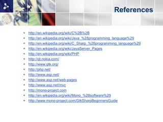 References


   http://en.wikipedia.org/wiki/C%2B%2B
   http://en.wikipedia.org/wiki/Java_%28programming_language%29
   http://en.wikipedia.org/wiki/C_Sharp_%28programming_language%29
   http://en.wikipedia.org/wiki/JavaServer_Pages
   http://en.wikipedia.org/wiki/PHP
   http://qt.nokia.com/
   http://www.gtk.org/
   http://php.net/
   http://www.asp.net/
   http://www.asp.net/web-pages
   http://www.asp.net/mvc
   http://mono-project.com
   http://en.wikipedia.org/wiki/Mono_%28software%29
   http://www.mono-project.com/GtkSharpBeginnersGuide
   http://java.sun.com/developer/technicalArticles/DynTypeLang/
   http://msdn.microsoft.com/en-us/library/dd233052.aspx
 