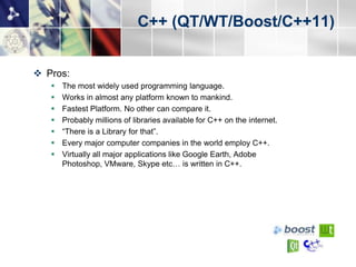 C++ (QT/WT/Boost/C++11)


 Pros:
      The most widely used programming language.
      Works in almost any platform known to mankind.
      Fastest Platform. No other can compare it.
      Probably millions of libraries available for C++ on the internet.
      “There is a Library for that”.
      Every major computer companies in the world employ C++.
      Virtually all major applications like Google Earth, Adobe
       Photoshop, VMware, Skype etc… is written in C++.
 