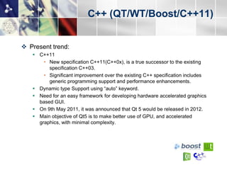 C++ (QT/WT/Boost/C++11)


 Present trend:
    C++11
       • New specification C++11(C++0x), is a true successor to the existing
         specification C++03.
       • Significant improvement over the existing C++ specification includes
         generic programming support and performance enhancements.
    Dynamic type Support using “auto” keyword.
    Need for an easy framework for developing hardware accelerated graphics
     based GUI.
    On 9th May 2011, it was announced that Qt 5 would be released in 2012.
    Main objective of Qt5 is to make better use of GPU, and accelerated
     graphics, with minimal complexity.
 