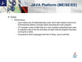JAVA Platform (ME/SE/EE)


 Cons:
    Performance.
      • Java makes use of interpreted byte code, and it also needs to load a ton
         of frameworks before it actually starts executing the main program.
      • JIT compiler is also of little help as it only compiles interpreted byte code
         to machine code on the fly and does not start until the program has been
         running for a while.
      • Compared to other languages like Perl or Ruby, Java is still fast.
 