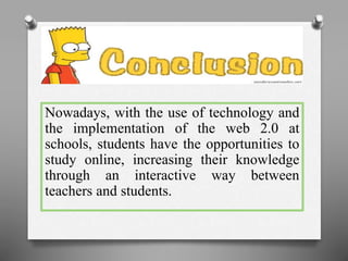 Nowadays, with the use of technology and 
the implementation of the web 2.0 at 
schools, students have the opportunities to 
study online, increasing their knowledge 
through an interactive way between 
teachers and students. 
 