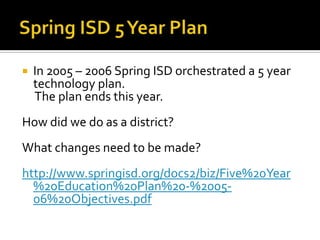 Spring ISD 5 Year PlanIn 2005 – 2006 Spring ISD orchestrated a 5 year technology plan.    The plan ends this year.  How did we do as a district?What changes need to be made?http://www.springisd.org/docs2/biz/Five%20Year%20Education%20Plan%20-%2005-06%20Objectives.pdf