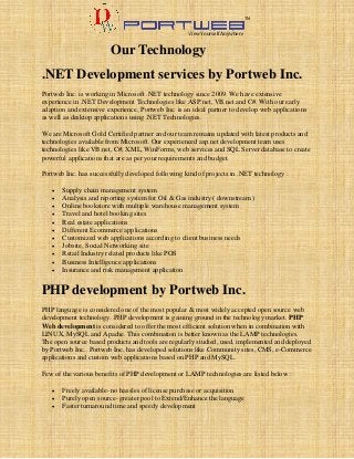 View Yourself Anywhere

TM

Our Technology

.NET Development services by Portweb Inc.
Portweb Inc. is working in Microsoft .NET technology since 2009. We have extensive
experience in .NET Development Technologies like ASP.net, VB.net and C#. With our early
adaption and extensive experience, Portweb Inc. is an ideal partner to develop web applications
as well as desktop applications using .NET Technologies.
We are Microsoft Gold Certified partner and our team remains updated with latest products and
technologies available from Microsoft. Our experienced asp.net development team uses
technologies like VB.net, C#, XML, WinForms, web services and SQL Server database to create
powerful applications that are as per your requirements and budget.
Portweb Inc. has successfully developed following kind of projects in .NET technology :












Supply chain management system
Analysis and reporting system for Oil & Gas industry ( downstream )
Online bookstore with multiple warehouse management system
Travel and hotel booking sites
Real estate applications
Different Ecommerce applications
Customized web applications according to client business needs
Jobsite, Social Networking site
Retail Industry related products like POS
Business Intelligence applications
Insurance and risk management application

PHP development by Portweb Inc.
PHP language is considered one of the most popular & most widely accepted open source web
development technology. PHP development is gaining ground in the technology market. PHP
Web development is considered to offer the most efficient solution when in combination with
LINUX, MySQL and Apache. This combination is better known as the LAMP technologies.
The open source based products and tools are regularly studied, used, implemented and deployed
by Portweb Inc.. Portweb Inc. has developed solutions like Community sites, CMS, e-Commerce
applications and custom web applications based on PHP and MySQL.
Few of the various benefits of PHP development or LAMP technologies are listed below :




Freely available- no hassles of license purchase or acquisition
Purely open source- greater pool to Extend/Enhance the language
Faster turnaround time and speedy development

 