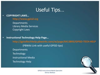 Useful Tips…
• COPYRIGHT LAWS…
      http://www.gpisd.org
      Departments
      Library Media Services
      Copyright Laws

• Instructional Technology Help Page…
        http://gpisdtechhelp.pbworks.com/w/page/6413893/GPISD-TECH-HELP
                 (PBWiki Link with useful GPISD tips)
        Departments
        Technology
        Instructional Media
        Technology Help


                           GPISD Instructional Media Specialist
                                     Denise Wallace
 