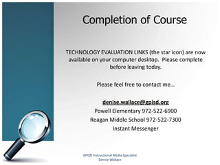 Completion of Course

TECHNOLOGY EVALUATION LINKS (the star icon) are now
 available on your computer desktop. Please complete
                 before leaving today.

               Please feel free to contact me…

              denise.wallace@gpisd.org
           Powell Elementary 972-522-6900
          Reagan Middle School 972-522-7300
                  Instant Messenger



      GPISD Instructional Media Specialist
                Denise Wallace
 