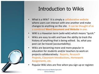 Introduction to Wikis
• What is a Wiki? It is simply a collaborative website
  where users can interact with one another and make
  changes to anything on the site. It can be thought of as
  a combined Word Document and Website in one.
• WIKI is a Hawaiian term (wiki-wiki) which means “quick.”
• Wikis are easy to edit and have the ability to track the
  history of anything that is being edited. So, what you
  post can be traced (accountability).
• Wikis are becoming more and more popular in
  education for students and/or teachers to work on
  projects collaboratively: Reports, Research
  Projects, Classroom Introductions, Homework
  Assignments, etc.
• Popular Wiki sites are free when you sign up or register.
        GPISD Instructional Media Specialist
                  Denise Wallace
 