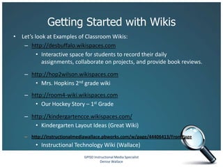 Getting Started with Wikis
• Let’s look at Examples of Classroom Wikis:
   – http://desbuffalo.wikispaces.com
         • Interactive space for students to record their daily
           assignments, collaborate on projects, and provide book reviews.

    – http://hop2wilson.wikispaces.com
       • Mrs. Hopkins 2nd grade wiki
    – http://room4-wiki.wikispaces.com
       • Our Hockey Story – 1st Grade

    – http://kindergartencce.wikispaces.com/
       • Kindergarten Layout Ideas (Great Wiki)
    – http://instructionalmediawallace.pbworks.com/w/page/44406413/FrontPage
        • Instructional Technology Wiki (Wallace)
                             GPISD Instructional Media Specialist
                                       Denise Wallace
 