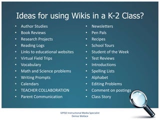 Ideas for using Wikis in a K-2 Class?
•   Author Studies                              •    Newsletters
•   Book Reviews                                •    Pen Pals
•   Research Projects                           •    Recipes
•   Reading Logs                                •    School Tours
•   Links to educational websites               •    Student of the Week
•   Virtual Field Trips                         •    Test Reviews
•   Vocabulary                                  •    Introductions
•   Math and Science problems                   •    Spelling Lists
•   Writing Prompts                             •    Alphabet
•   Calendars                                   •    Editing Problems
•   TEACHER COLLABORATION                       •    Comment on postings
•   Parent Communication                        •    Class Story


                         GPISD Instructional Media Specialist
                                   Denise Wallace
 