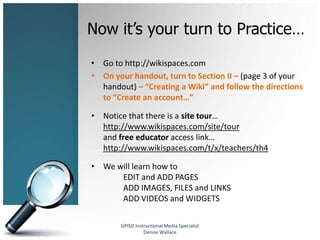 Now it’s your turn to Practice…
• Go to http://wikispaces.com
• On your handout, turn to Section II – (page 3 of your
  handout) – “Creating a Wiki” and follow the directions
  to “Create an account…”

• Notice that there is a site tour…
  http://www.wikispaces.com/site/tour
  and free educator access link…
  http://www.wikispaces.com/t/x/teachers/th4

• We will learn how to
      EDIT and ADD PAGES
      ADD IMAGES, FILES and LINKS
      ADD VIDEOS and WIDGETS

       GPISD Instructional Media Specialist
                 Denise Wallace
 
