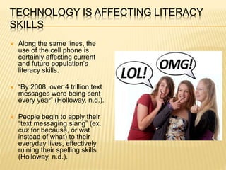 TECHNOLOGY IS AFFECTING LITERACY
SKILLS
 Along the same lines, the
use of the cell phone is
certainly affecting current
and future population’s
literacy skills.
 “By 2008, over 4 trillion text
messages were being sent
every year” (Holloway, n.d.).
 People begin to apply their
“text messaging slang” (ex.
cuz for because, or wat
instead of what) to their
everyday lives, effectively
ruining their spelling skills
(Holloway, n.d.).
 