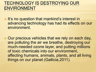 TECHNOLOGY IS DESTROYING OUR
ENVIRONMENT
 It’s no question that mankind’s interest in
advancing technology has had its effects on our
environment.
 Our precious vehicles that we rely on each day,
are polluting the air we breathe, destroying our
much-needed ozone layer, and putting millions
of toxic chemicals into our environment,
affecting humans, animals, plants, and all living
things on our planet (Gallicia,2011).
 