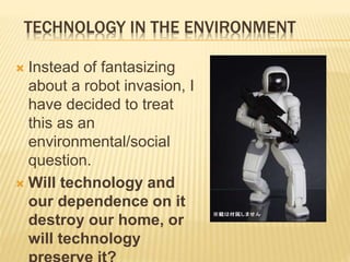 TECHNOLOGY IN THE ENVIRONMENT
 Instead of fantasizing
about a robot invasion, I
have decided to treat
this as an
environmental/social
question.
 Will technology and
our dependence on it
destroy our home, or
will technology
 