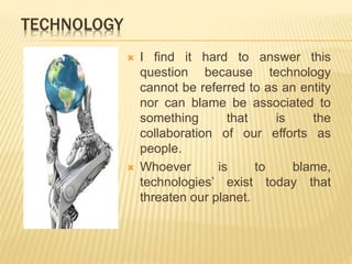 TECHNOLOGY
 I find it hard to answer this
question because technology
cannot be referred to as an entity
nor can blame be associated to
something that is the
collaboration of our efforts as
people.
 Whoever is to blame,
technologies’ exist today that
threaten our planet.
 
